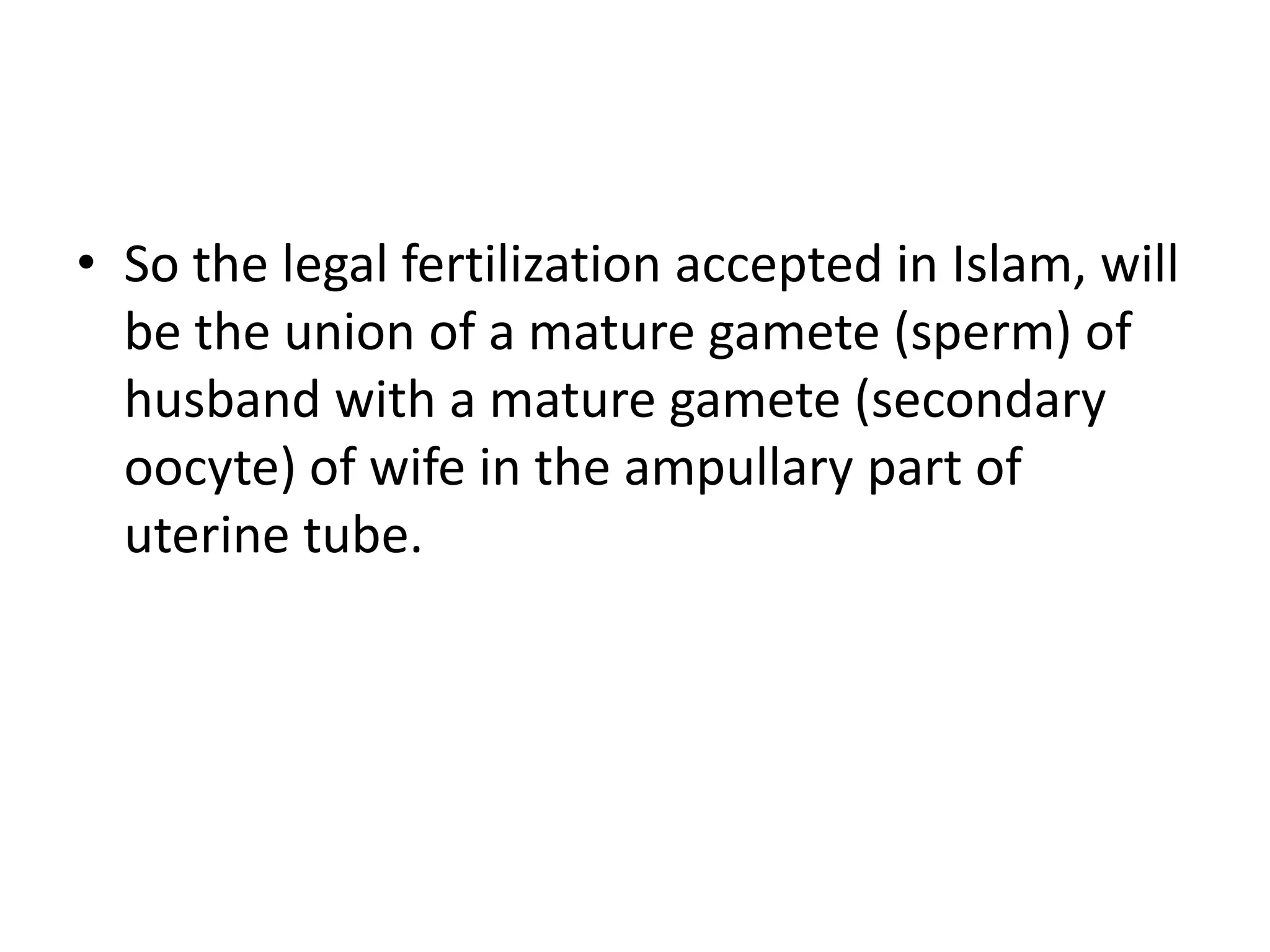 • So the legal fertilization accepted in Islam, will
be the union of a mature gamete (sperm) of
husband with a mature gamete (secondary
oocyte) of wife in the ampullary part of
uterine tube.
 
