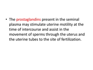 • The prostaglandins present in the seminal
plasma may stimulate uterine motility at the
time of intercourse and assist in the
movement of sperms through the uterus and
the uterine tubes to the site of fertilization.
 
