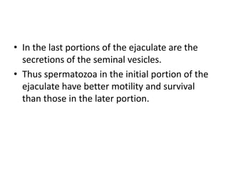 • In the last portions of the ejaculate are the
secretions of the seminal vesicles.
• Thus spermatozoa in the initial portion of the
ejaculate have better motility and survival
than those in the later portion.
 