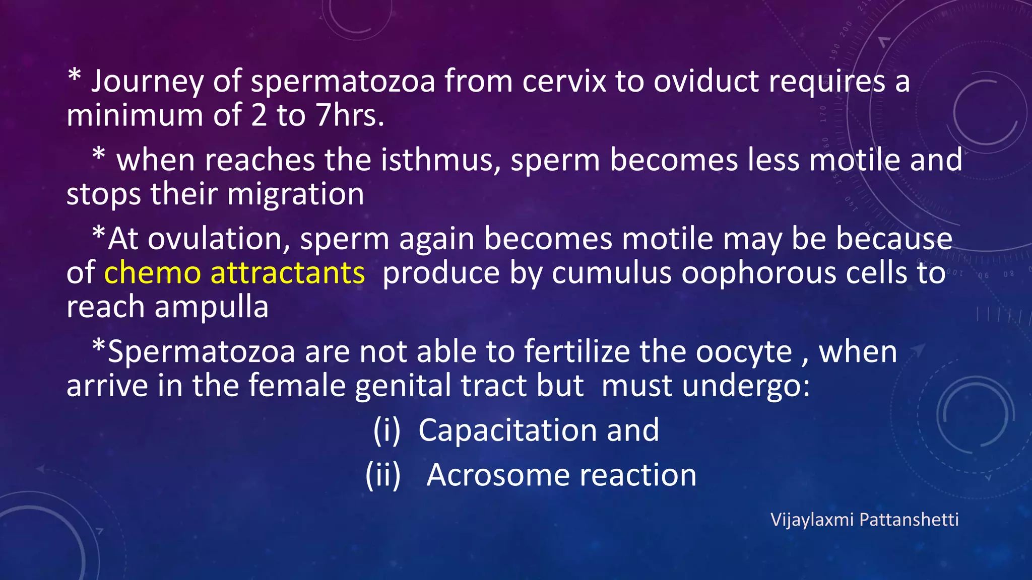 * Journey of spermatozoa from cervix to oviduct requires a
minimum of 2 to 7hrs.
* when reaches the isthmus, sperm becomes less motile and
stops their migration
*At ovulation, sperm again becomes motile may be because
of chemo attractants produce by cumulus oophorous cells to
reach ampulla
*Spermatozoa are not able to fertilize the oocyte , when
arrive in the female genital tract but must undergo:
(i) Capacitation and
(ii) Acrosome reaction
Vijaylaxmi Pattanshetti
 