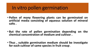 In vitro pollen germination
• Pollen of many flowering plants can be germinated on
artificial media consisting of aqueous solution of mineral
salts .
• But the rate of pollen germination depending on the
chemical concentration of medium and cultivar .
• Thus , suitable germination medium should be investigate
for each cultivar of same species in fruit croup .
 