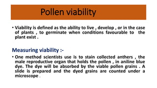 Pollen viability
• Viability is defined as the ability to live , develop , or in the case
of plants , to germinate when conditions favourable to the
plant exist .
Measuring viability :-
• One method scientists use is to stain collected anthers , the
male reproductive organ that holds the pollen , in aniline blue
dye. The dye will be absorbed by the viable pollen grains . A
slide is prepared and the dyed grains are counted under a
microscope .
 