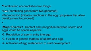 •Fertilization accomplishes two things:
•Sex (combining genes from two genomes)
•Reproduction (initiates reactions in the egg cytoplasm that allow
development to proceed)
•
•Major Events:1. Contact and recognition between sperm and
eggs.-must be species-specific
•2. Regulation of sperm entry into egg.
•3. Fusion of genetic material of sperm and egg.
•4. Activation of egg metabolism to start development.
 