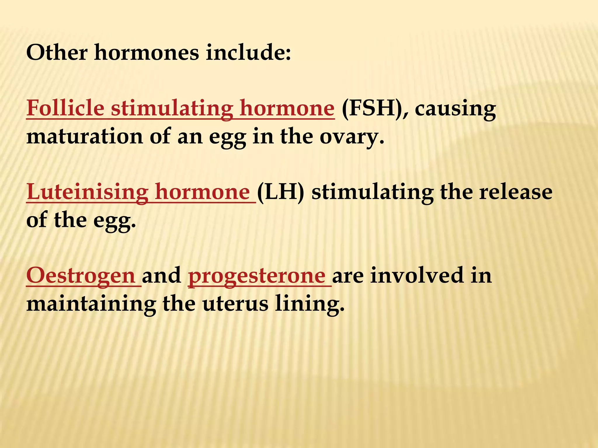 Other hormones include:
Follicle stimulating hormone (FSH), causing
maturation of an egg in the ovary.
Luteinising hormone (LH) stimulating the release
of the egg.
Oestrogen and progesterone are involved in
maintaining the uterus lining.
 