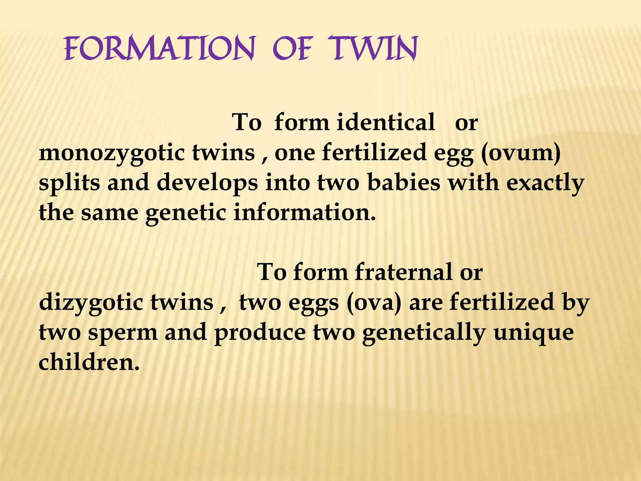 FORMATION OF TWIN
To form identical or
monozygotic twins , one fertilized egg (ovum)
splits and develops into two babies with exactly
the same genetic information.
To form fraternal or
dizygotic twins , two eggs (ova) are fertilized by
two sperm and produce two genetically unique
children.
 