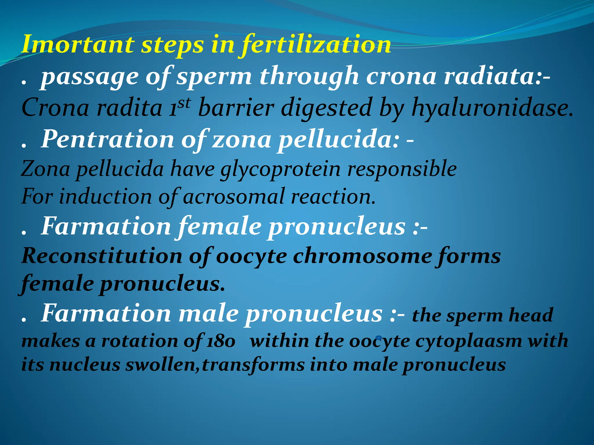 Imortant steps in fertilization
. passage of sperm through crona radiata:-
Crona radita 1st barrier digested by hyaluronidase.
. Pentration of zona pellucida: -
Zona pellucida have glycoprotein responsible
For induction of acrosomal reaction.
. Farmation female pronucleus :-
Reconstitution of oocyte chromosome forms
female pronucleus.
. Farmation male pronucleus :- the sperm head
makes a rotation of 180 within the oocyte cytoplaasm with
its nucleus swollen,transforms into male pronucleus
 