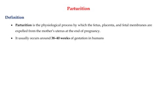 Parturition
Definition
• Parturition is the physiological process by which the fetus, placenta, and fetal membranes are
expelled from the mother’s uterus at the end of pregnancy.
• It usually occurs around 38–40 weeks of gestation in humans
 