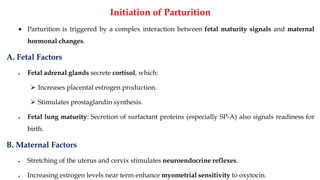 Initiation of Parturition
• Parturition is triggered by a complex interaction between fetal maturity signals and maternal
hormonal changes.
A. Fetal Factors
• Fetal adrenal glands secrete cortisol, which:
➢ Increases placental estrogen production.
➢ Stimulates prostaglandin synthesis.
• Fetal lung maturity: Secretion of surfactant proteins (especially SP-A) also signals readiness for
birth.
B. Maternal Factors
• Stretching of the uterus and cervix stimulates neuroendocrine reflexes.
• Increasing estrogen levels near term enhance myometrial sensitivity to oxytocin.
 