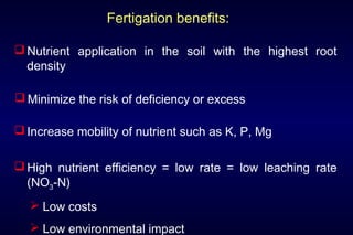 Fertigation benefits:

 Nutrient application in the soil with the highest root
  density

 Minimize the risk of deficiency or excess

 Increase mobility of nutrient such as K, P, Mg

 High nutrient efficiency = low rate = low leaching rate
  (NO3-N)
   Low costs
   Low environmental impact
 