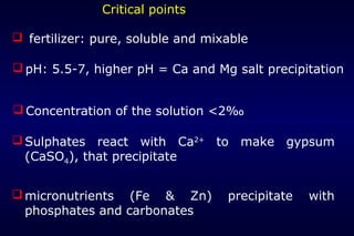 Critical points

 fertilizer: pure, soluble and mixable

 pH: 5.5-7, higher pH = Ca and Mg salt precipitation


 Concentration of the solution <2‰

 Sulphates react with Ca2+ to make gypsum
  (CaSO4), that precipitate


 micronutrients (Fe & Zn)         precipitate   with
  phosphates and carbonates
 