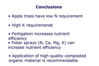 Conclusions

• Apple trees have low N requirement

• High K requiremenet

• Fertigation increases nutrient
efficiency
• Foliar sprays (N, Ca, Mg, K) can
increase nutrient efficiency

• Application of high quality composted
organic material is recommendable
 