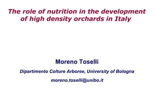 The role of nutrition in the development
   of high density orchards in Italy




                  Moreno Toselli
   Dipartimento Colture Arboree, University of Bologna
                moreno.toselli@unibo.it
 