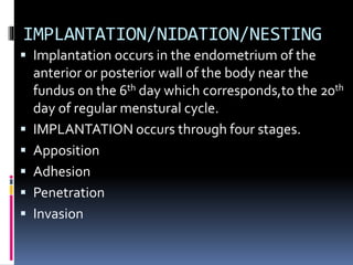 IMPLANTATION/NIDATION/NESTING
 Implantation occurs in the endometrium of the
anterior or posterior wall of the body near the
fundus on the 6th day which corresponds,to the 20th
day of regular menstural cycle.
 IMPLANTATION occurs through four stages.
 Apposition
 Adhesion
 Penetration
 Invasion
 