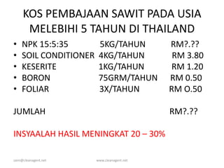 KOS PEMBAJAAN SAWIT PADA USIA
MELEBIHI 5 TAHUN DI THAILAND
• NPK 15:5:35 5KG/TAHUN RM?.??
• SOIL CONDITIONER 4KG/TAHUN RM 3.80
• KESERITE 1KG/TAHUN RM 1.20
• BORON 75GRM/TAHUN RM 0.50
• FOLIAR 3X/TAHUN RM O.50
JUMLAH RM?.??
INSYAALAH HASIL MENINGKAT 20 – 30%
zaini@cleanagent.net www.cleanagent.net
 