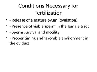 Conditions Necessary for
Fertilization
• - Release of a mature ovum (ovulation)
• - Presence of viable sperm in the female tract
• - Sperm survival and motility
• - Proper timing and favorable environment in
the oviduct
 