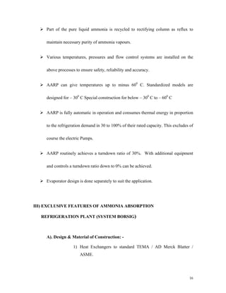 16
Part of the pure liquid ammonia is recycled to rectifying column as reflux to
maintain necessary purity of ammonia vapours.
Various temperatures, pressures and flow control systems are installed on the
above processes to ensure safety, reliability and accuracy.
AARP can give temperatures up to minus 600
C. Standardized models are
designed for 300
C Special construction for below 300
C to 600
C
AARP is fully automatic in operation and consumes thermal energy in proportion
to the refrigeration demand in 30 to 100% of their rated capacity. This excludes of
course the electric Pumps.
AARP routinely achieves a turndown ratio of 30%. With additional equipment
and controls a turndown ratio down to 0% can be achieved.
Evaporator design is done separately to suit the application.
III) EXCLUSIVE FEATURES OF AMMONIA ABSORPTION
REFRIGERATION PLANT (SYSTEM BORSIG)
A). Design & Material of Construction: -
1) Heat Exchangers to standard TEMA / AD Merck Blatter /
ASME.
 