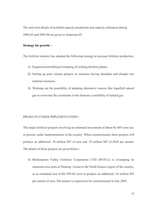 31
The unit-wise details of installed capacity production and capacity utilisation during
2002-03 and 2003-04 are given in Annexure-IV.
Strategy for growth: -
The fertilizer industry has adopted the following strategy to increase fertilizer production;
1) Expansion/retrofitting/revamping of existing fertilizer plants.
2) Setting up joint venture projects in countries having abundant and cheaper raw
material resources.
3) Working out the possibility of adopting alternative sources like liquefied natural
gas to overcome the constraints in the domestic availability of natural gas.
PROJECTS UNDER IMPLEMENTATION: -
The major fertilizer projects involving an estimated investment of about Rs 689 crore are,
at present, under implementation in the country. When commissioned, these projects will
produce an additional .38 million MT of urea and .39 million MT of DAP per annum.
The details of these projects are given below:-
1) Brahamputra Valley Fertilizer Corporation LTD (BVFCL) is revamping its
ammonia-urea units at Namrup, Assam in the North Eastern region of the country,
at an estimated cost of RS 509.40 crore to produce an additional .38 million MT
per annum of urea. The project is expected to be commissioned in July 2003.
 