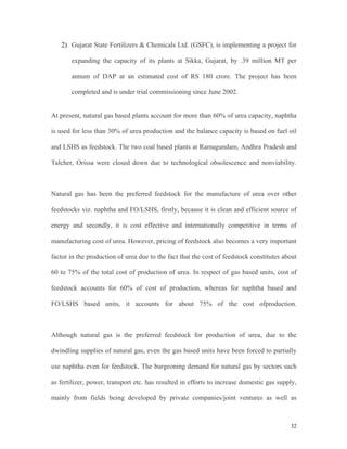 32
2) Gujarat State Fertilizers & Chemicals Ltd. (GSFC), is implementing a project for
expanding the capacity of its plants at Sikka, Gujarat, by .39 million MT per
annum of DAP at an estimated cost of RS 180 crore. The project has been
completed and is under trial commissioning since June 2002.
At present, natural gas based plants account for more than 60% of urea capacity, naphtha
is used for less than 30% of urea production and the balance capacity is based on fuel oil
and LSHS as feedstock. The two coal based plants at Ramagundam, Andhra Pradesh and
Talcher, Orissa were closed down due to technological obsolescence and nonviability.
Natural gas has been the preferred feedstock for the manufacture of urea over other
feedstocks viz. naphtha and FO/LSHS, firstly, because it is clean and efficient source of
energy and secondly, it is cost effective and internationally competitive in terms of
manufacturing cost of urea. However, pricing of feedstock also becomes a very important
factor in the production of urea due to the fact that the cost of feedstock constitutes about
60 to 75% of the total cost of production of urea. In respect of gas based units, cost of
feedstock accounts for 60% of cost of production, whereas for naphtha based and
FO/LSHS based units, it accounts for about 75% of the cost ofproduction.
Although natural gas is the preferred feedstock for production of urea, due to the
dwindling supplies of natural gas, even the gas based units have been forced to partially
use naphtha even for feedstock. The burgeoning demand for natural gas by sectors such
as fertilizer, power, transport etc. has resulted in efforts to increase domestic gas supply,
mainly from fields being developed by private companies/joint ventures as well as
 