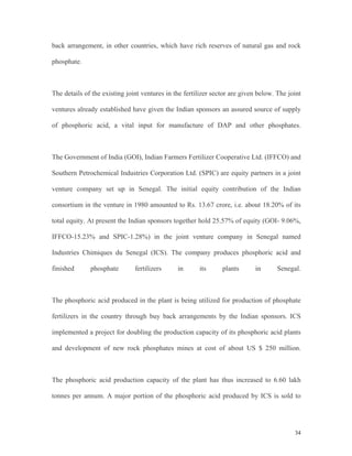 34
back arrangement, in other countries, which have rich reserves of natural gas and rock
phosphate.
The details of the existing joint ventures in the fertilizer sector are given below. The joint
ventures already established have given the Indian sponsors an assured source of supply
of phosphoric acid, a vital input for manufacture of DAP and other phosphates.
The Government of India (GOI), Indian Farmers Fertilizer Cooperative Ltd. (IFFCO) and
Southern Petrochemical Industries Corporation Ltd. (SPIC) are equity partners in a joint
venture company set up in Senegal. The initial equity contribution of the Indian
consortium in the venture in 1980 amounted to Rs. 13.67 crore, i.e. about 18.20% of its
total equity. At present the Indian sponsors together hold 25.57% of equity (GOI- 9.06%,
IFFCO-15.23% and SPIC-1.28%) in the joint venture company in Senegal named
Industries Chimiques du Senegal (ICS). The company produces phosphoric acid and
finished phosphate fertilizers in its plants in Senegal.
The phosphoric acid produced in the plant is being utilized for production of phosphate
fertilizers in the country through buy back arrangements by the Indian sponsors. ICS
implemented a project for doubling the production capacity of its phosphoric acid plants
and development of new rock phosphates mines at cost of about US $ 250 million.
The phosphoric acid production capacity of the plant has thus increased to 6.60 lakh
tonnes per annum. A major portion of the phosphoric acid produced by ICS is sold to
 