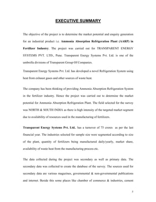 5
EXECUTIVE SUMMARY
The objective of the project is to determine the market potential and enquiry generation
for an industrial product i.e. Ammonia Absorption Refrigeration Plant (AARP) in
Fertilizer Industry. The project was carried out for TRANSPARENT ENERGY
SYSTEMS PVT. LTD., Pune. Transparent Energy Systems Pvt. Ltd. is one of the
umbrella divisions of Transparent Group Of Companies.
Transparent Energy Systems Pvt. Ltd. has developed a novel Refrigeration System using
heat from exhaust gases and other sources of waste heat.
The company has been thinking of providing Ammonia Absorption Refrigeration System
in the fertilizer industry. Hence the project was carried out to determine the market
potential for Ammonia Absorption Refrigeration Plant. The field selected for the survey
was NORTH & SOUTH INDIA as there is high intensity of the targeted market segment
due to availability of resources used in the manufacturing of fertilizers.
Transparent Energy Systems Pvt. Ltd.. has a turnover of 75 crores as per the last
financial year. The industries selected for sample size were segmented according to size
of the plant, quantity of fertilizers being manufactured daily/yearly, market share,
availability of waste heat from the manufacturing process etc.
The data collected during the project was secondary as well as primary data. The
secondary data was collected to create the database of the survey. The sources used for
secondary data are various magazines, governmental & non-governmental publications
and internet. Beside this some places like chamber of commerce & industries, cement
 