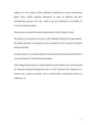 6
suppliers etc were sought to obtain information regarding the cement manufacturing
plants. Some website regarding information on types of fertilizers and their
manufacturing processes were also visited to get the information of availability of
resources in particular region.
Primary data was collected through the questionnaire filled by industry visited.
The analysis was carried out on the basis of the information obtained from questionnaire.
The market potential was estimated by some assumptions for the Ammonia Absorption
Refrigeration Plant.
From the analysis it is concluded that the Ammonia Absorption Refrigeration Plant has a
very good potential in North & South India region.
After undergoing the project it is understood that even the analysis shows good potential
for Ammonia Absorption Refrigeration Plant, to make it practical, the company has to
arrange some awareness programs such as demonstrations, exposing the product in
exhibitions, etc.
 