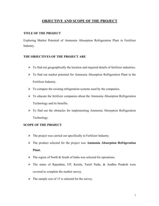 7
OBJECTIVE AND SCOPE OF THE PROJECT
TITLE OF THE PROJECT
Exploring Market Potential of Ammonia Absorption Refrigeration Plant in Fertilizer
Industry.
THE OBJECTIVES OF THE PROJECT ARE
To find out geographically the location and required details of fertilizer industries.
To find out market potential for Ammonia Absorption Refrigeration Plant in the
Fertilizer Industry.
To compare the existing refrigeration systems used by the companies.
To educate the fertilizer companies about the Ammonia Absorption Refrigeration
Technology and its benefits.
To find out the obstacles for implementing Ammonia Absorption Refrigeration
Technology.
SCOPE OF THE PROJECT
The project was carried out specifically in Fertilizer Industry.
The product selected for the project was Ammonia Absorption Refrigeration
Plant.
The region of North & South of India was selected for operations.
The states of Rajasthan, UP, Kerala, Tamil Nadu, & Andhra Pradesh were
covered to complete the market survey.
The sample size of 15 is selected for the survey.
 