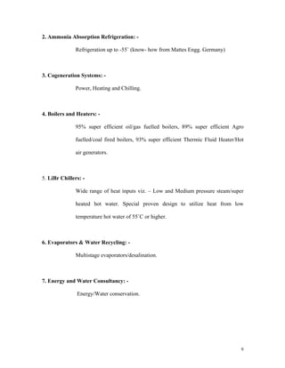 9
2. Ammonia Absorption Refrigeration: -
Refrigeration up to -55 (know- how from Mattes Engg. Germany)
3. Cogeneration Systems: -
Power, Heating and Chilling.
4. Boilers and Heaters: -
95% super efficient oil/gas fuelled boilers, 89% super efficient Agro
fuelled/coal fired boilers, 93% super efficient Thermic Fluid Heater/Hot
air generators.
5. LiBr Chillers: -
Wide range of heat inputs viz. Low and Medium pressure steam/super
heated hot water. Special proven design to utilize heat from low
temperature hot water of 55 C or higher.
6. Evaporators & Water Recycling: -
Multistage evaporators/desalination.
7. Energy and Water Consultancy: -
Energy/Water conservation.
 