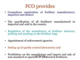 FCO provides
• Compulsory registration of fertilizer manufacturers,
importers and dealers
• The specification of all fertilizers manufactured or
imported and sold in the country
• Regulation of the manufacture of fertilizer mixtures;
packing and marking on the fertilizer bags
• Appointment of enforcement agencies
• Setting up of quality control laboratories and
• Prohibition on the manufacture and import and sale of
non-standard or spurious or adulterated fertilizers.John Mano Raj
 