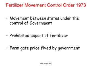 Fertilizer Movement Control Order 1973
• Movement between states under the
control of Government
• Prohibited export of fertilizer
• Farm gate price fixed by government
John Mano Raj
 