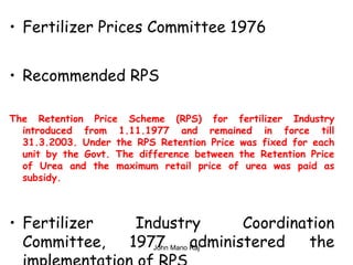 • Fertilizer Prices Committee 1976
• Recommended RPS
The Retention Price Scheme (RPS) for fertilizer Industry
introduced from 1.11.1977 and remained in force till
31.3.2003. Under the RPS Retention Price was fixed for each
unit by the Govt. The difference between the Retention Price
of Urea and the maximum retail price of urea was paid as
subsidy.
• Fertilizer Industry Coordination
Committee, 1977 administered theJohn Mano Raj
 