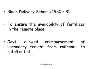 • Block Delivery Scheme 1980 – 81
• To ensure the availability of fertilizer
in the remote place
• Govt. allowed reimbursement of
secondary freight from railheads to
retail outlet
John Mano Raj
 