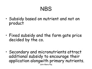NBS
• Subsidy based on nutrient and not on
product
• Fixed subsidy and the farm gate price
decided by the co.
• Secondary and micronutrients attract
additional subsidy to encourage their
application alongwith primary nutrients.
John Mano Raj
 