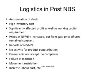Logistics in Post NBS
• Accumulation of stock
• High inventory cost
• Significantly affected profit as well as working capital
requirement
• Prices of NP/NPK increased, but farm gate price of urea
remained constant
• Imports of NP/NPK.
• No activity for product popularization
• Farmers did not accept the complexes
• Failure of monsoon
• Movement restriction
• Increase labour cost, etc.
John Mano Raj
 