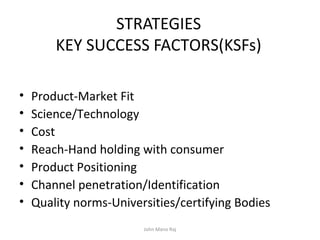 STRATEGIES
KEY SUCCESS FACTORS(KSFs)
• Product-Market Fit
• Science/Technology
• Cost
• Reach-Hand holding with consumer
• Product Positioning
• Channel penetration/Identification
• Quality norms-Universities/certifying Bodies
John Mano Raj
 