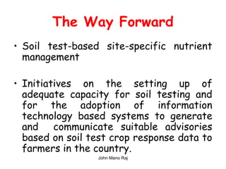 The Way Forward
• Soil test-based site-specific nutrient
management
• Initiatives on the setting up of
adequate capacity for soil testing and
for the adoption of information
technology based systems to generate
and communicate suitable advisories
based on soil test crop response data to
farmers in the country.
John Mano Raj
 