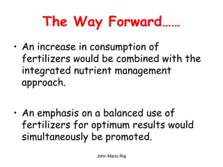 The Way Forward……
• An increase in consumption of
fertilizers would be combined with the
integrated nutrient management
approach.
• An emphasis on a balanced use of
fertilizers for optimum results would
simultaneously be promoted.
John Mano Raj
 