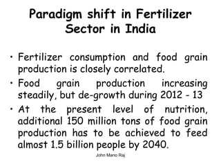 Paradigm shift in Fertilizer
Sector in India
• Fertilizer consumption and food grain
production is closely correlated.
• Food grain production increasing
steadily, but de-growth during 2012 - 13
• At the present level of nutrition,
additional 150 million tons of food grain
production has to be achieved to feed
almost 1.5 billion people by 2040.
John Mano Raj
 