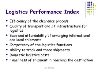 John Mano Raj
Logistics Performance Index
 Efficiency of the clearance process.
 Quality of transport and IT infrastructure for
logistics
 Ease and affordability of arranging international
and local shipments
 Competency of the logistics functions
 Ability to track and trace shipments
 Domestic logistics costs
 Timeliness of shipment in reaching the destination
 