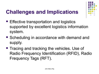 John Mano Raj
Challenges and Implications
 Effective transportation and logistics
supported by excellent logistics information
system.
 Scheduling in accordance with demand and
supply.
 Tracing and tracking the vehicles. Use of
Radio Frequency Identification (RFID), Radio
Frequency Tags (RFT).
 