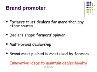 John Mano Raj
Brand promoter
 Farmers trust dealers far more than any
other source
 Dealers shape farmers’ opinion
 Multi-brand dealership
 Brand most pushed is most used by farmers
Innovative ideas to maintain dealer loyalty
 