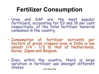 Fertilizer Consumption
• Urea and DAP are the most popular
fertilizers, accounting for 53 and 18 per cent
respectively, of the total fertilizer material
consumed in the country.
• Consumption of fertilizer nutrients per
hectare of gross cropped area in India is low
almost 1/4 - 1/3 to that of Netherlands,
Korea, Japan and Belgium.
• Even, within the country, there is large
variation in fertilizer use amongst different
States John Mano Raj
 