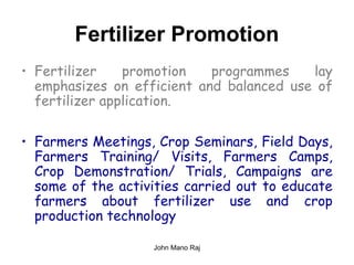 Fertilizer Promotion
• Fertilizer promotion programmes lay
emphasizes on efficient and balanced use of
fertilizer application.
• Farmers Meetings, Crop Seminars, Field Days,
Farmers Training/ Visits, Farmers Camps,
Crop Demonstration/ Trials, Campaigns are
some of the activities carried out to educate
farmers about fertilizer use and crop
production technology
John Mano Raj
 