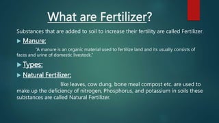What are Fertilizer?
Substances that are added to soil to increase their fertility are called Fertilizer.
 Manure:
“A manure is an organic material used to fertilize land and its usually consists of
faces and urine of domestic livestock.”
 Types:
 Natural Fertilizer:
like leaves, cow dung, bone meal compost etc. are used to
make up the deficiency of nitrogen, Phosphorus, and potassium in soils these
substances are called Natural Fertilizer.
 
