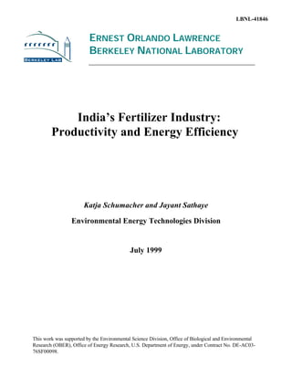 LBNL-41846


                         ERNEST ORLANDO LAWRENCE
                         BERKELEY NATIONAL LABORATORY




            India’s Fertilizer Industry:
        Productivity and Energy Efficiency




                       Katja Schumacher and Jayant Sathaye

                 Environmental Energy Technologies Division


                                            July 1999




This work was supported by the Environmental Science Division, Office of Biological and Environmental
Research (OBER), Office of Energy Research, U.S. Department of Energy, under Contract No. DE-AC03-
76SF00098.
 
