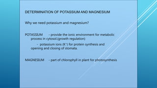 DETERMINATION OF POTASSIUM AND MAGNESIUM
Why we need potassium and magnesium?
POTASSIUM - provide the ionic environment for metabolic
process in cytosol.(growth regulation)
- potassium ions (K+) for protein synthesis and
opening and closing of stomata.
MAGNESIUM - part of chlorophyll in plant for photosynthesis
 