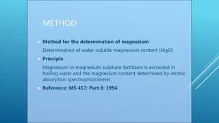 METHOD
 Method for the determination of magnesium
Determination of water-soluble magnesium content (MgO)
 Principle
Magnesium in magnesium sulphate fertilizers is extracted in
boiling water and the magnesium content determined by atomic
absorption spectrophotometer.
 Reference: MS 417: Part 6: 1994
 