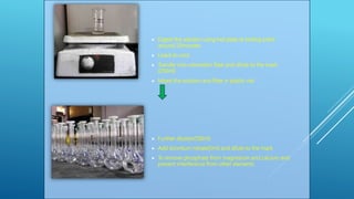  Digest the solution using hot plate at boiling point
around 20minutes
 Leave to cool
 Transfer into volumetric flask and dilute to the mark
(250ml)
 Mixed the solution and filter in plastic vial
 Further dilution(100ml)
 Add strontium nitrate(5ml) and dilute to the mark
 To remove phosphate from magnesium and calcium and
prevent interference from other elements
 