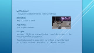 Methodology:
• molybdovanadate method (yellow method).
Reference:
•MS 417: Part 4: 1994
Apparatus:
Spectrophotometer.
Principle:
•Amount of light transmitted (yellow colour) dependent on the
concentration of phosphorus.
•Spectophotometric absorption curve from known standard
phosphorus solutions determined in unknown solution.
 