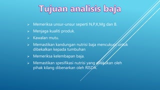  Memeriksa unsur-unsur seperti N,P,K,Mg dan B.
 Menjaga kualiti produk.
 Kawalan mutu.
 Memastikan kandungan nutrisi baja mencukupi untuk
dibekalkan kepada tumbuhan
 Memeriksa kelembapan baja.
 Memastikan spesifikasi nutrisi yang dilakukan oleh
pihak kilang dibenarkan oleh RISDA.
 