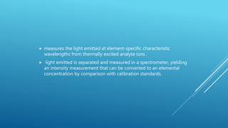  measures the light emitted at element-specific characteristic
wavelengths from thermally excited analyte ions .
 light emitted is separated and measured in a spectrometer, yielding
an intensity measurement that can be converted to an elemental
concentration by comparison with calibration standards.
 